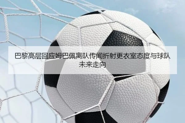 巴黎高层回应姆巴佩离队传闻折射更衣室态度与球队未来走向