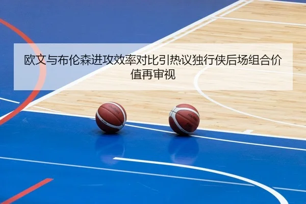 欧文与布伦森进攻效率对比引热议独行侠后场组合价值再审视