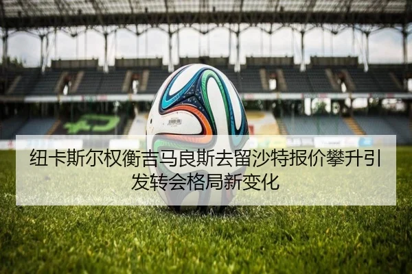 纽卡斯尔权衡吉马良斯去留沙特报价攀升引发转会格局新变化